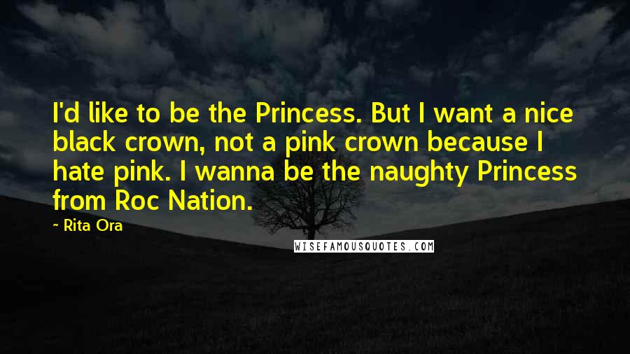 Rita Ora Quotes: I'd like to be the Princess. But I want a nice black crown, not a pink crown because I hate pink. I wanna be the naughty Princess from Roc Nation.