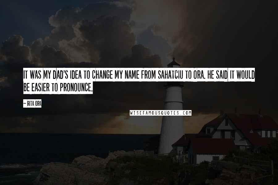 Rita Ora Quotes: It was my dad's idea to change my name from Sahatciu to Ora. He said it would be easier to pronounce.