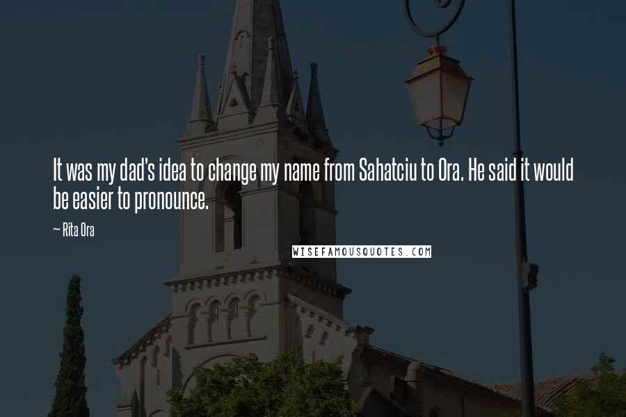 Rita Ora Quotes: It was my dad's idea to change my name from Sahatciu to Ora. He said it would be easier to pronounce.