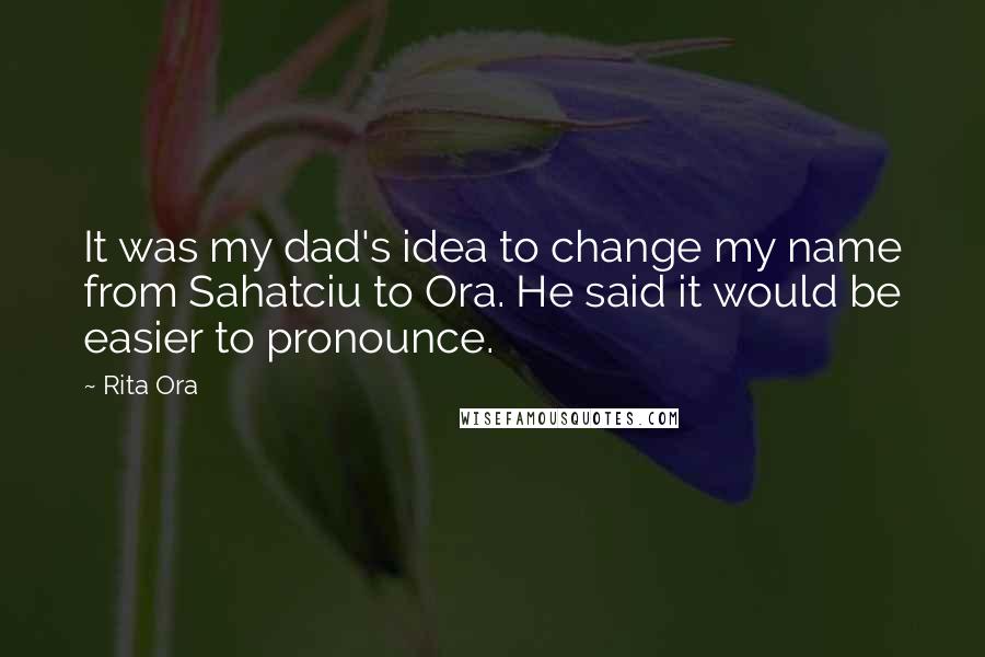 Rita Ora Quotes: It was my dad's idea to change my name from Sahatciu to Ora. He said it would be easier to pronounce.