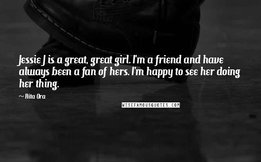 Rita Ora Quotes: Jessie J is a great, great girl. I'm a friend and have always been a fan of hers. I'm happy to see her doing her thing.