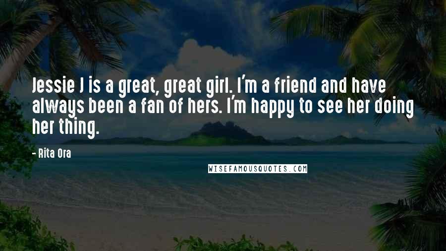 Rita Ora Quotes: Jessie J is a great, great girl. I'm a friend and have always been a fan of hers. I'm happy to see her doing her thing.