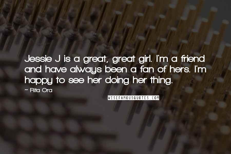 Rita Ora Quotes: Jessie J is a great, great girl. I'm a friend and have always been a fan of hers. I'm happy to see her doing her thing.