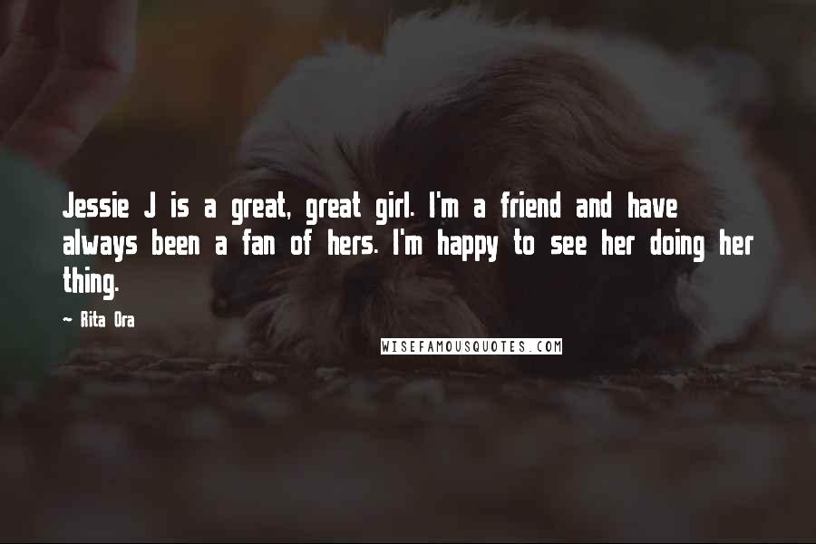 Rita Ora Quotes: Jessie J is a great, great girl. I'm a friend and have always been a fan of hers. I'm happy to see her doing her thing.