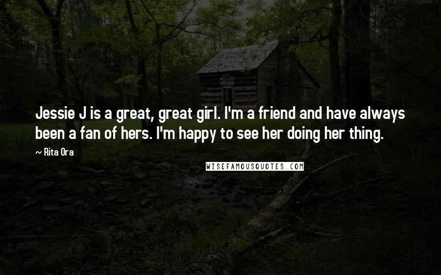 Rita Ora Quotes: Jessie J is a great, great girl. I'm a friend and have always been a fan of hers. I'm happy to see her doing her thing.