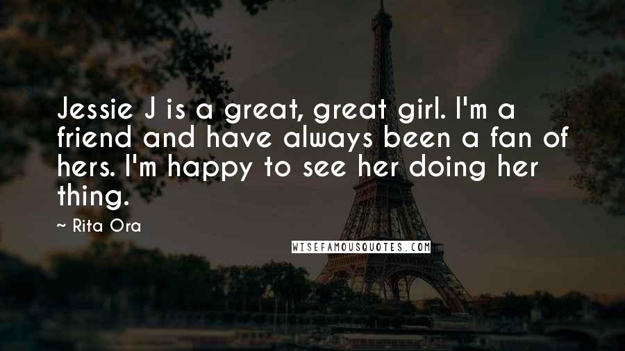 Rita Ora Quotes: Jessie J is a great, great girl. I'm a friend and have always been a fan of hers. I'm happy to see her doing her thing.