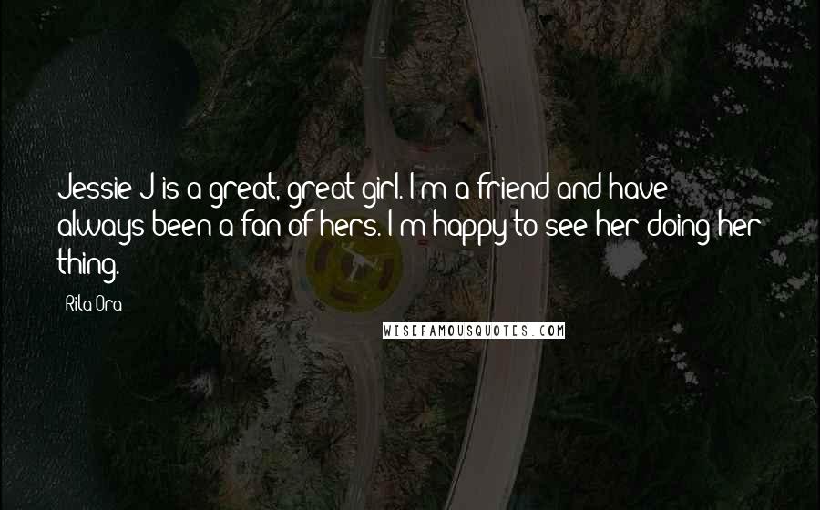 Rita Ora Quotes: Jessie J is a great, great girl. I'm a friend and have always been a fan of hers. I'm happy to see her doing her thing.