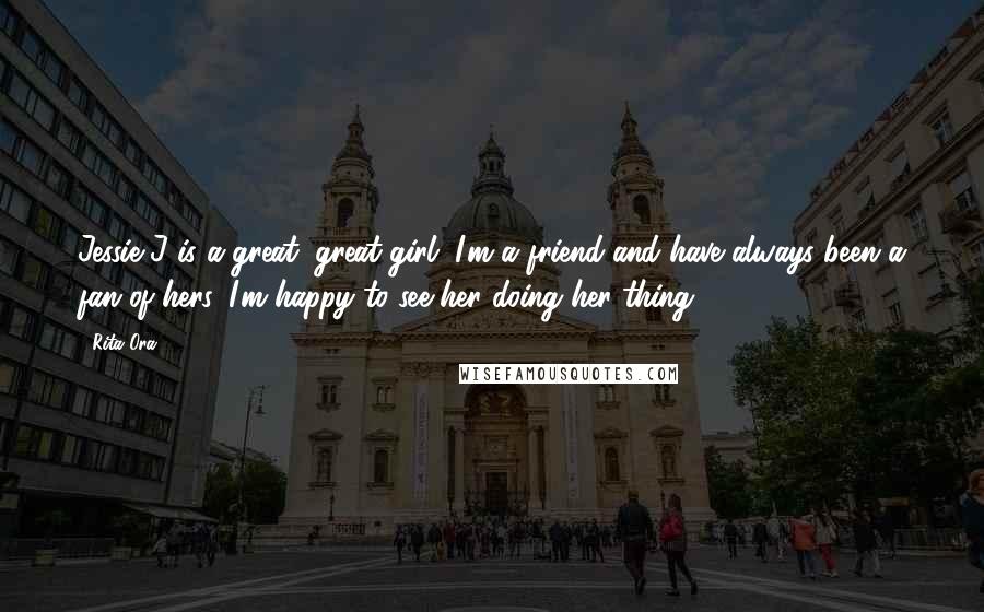 Rita Ora Quotes: Jessie J is a great, great girl. I'm a friend and have always been a fan of hers. I'm happy to see her doing her thing.