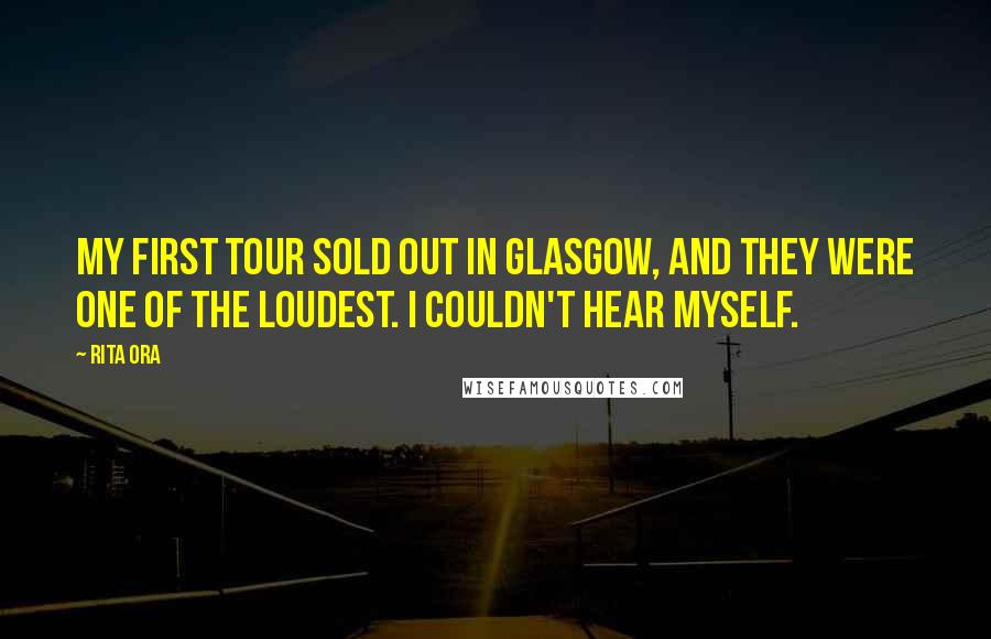 Rita Ora Quotes: My first tour sold out in Glasgow, and they were one of the loudest. I couldn't hear myself.