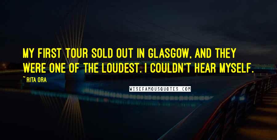 Rita Ora Quotes: My first tour sold out in Glasgow, and they were one of the loudest. I couldn't hear myself.