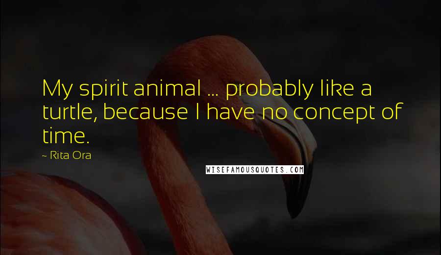 Rita Ora Quotes: My spirit animal ... probably like a turtle, because I have no concept of time.