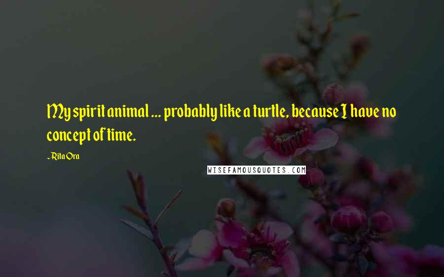 Rita Ora Quotes: My spirit animal ... probably like a turtle, because I have no concept of time.