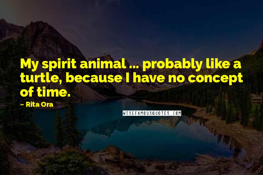 Rita Ora Quotes: My spirit animal ... probably like a turtle, because I have no concept of time.