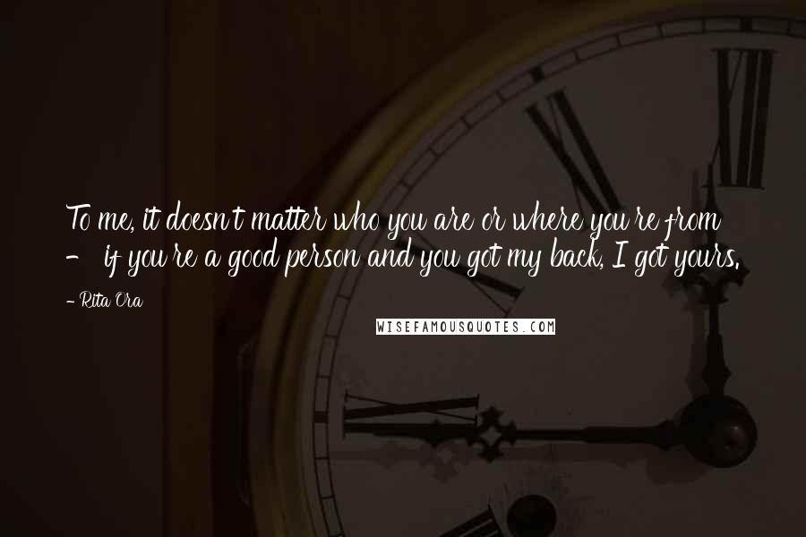 Rita Ora Quotes: To me, it doesn't matter who you are or where you're from - if you're a good person and you got my back, I got yours.