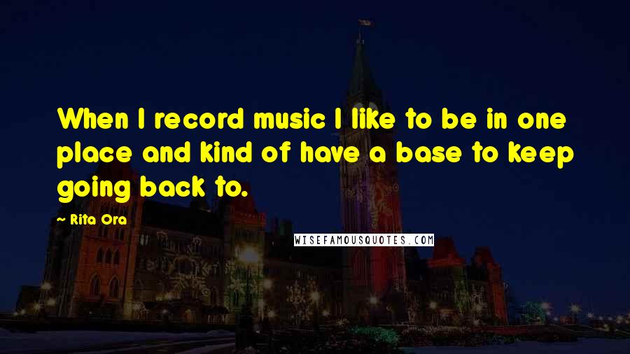 Rita Ora Quotes: When I record music I like to be in one place and kind of have a base to keep going back to.