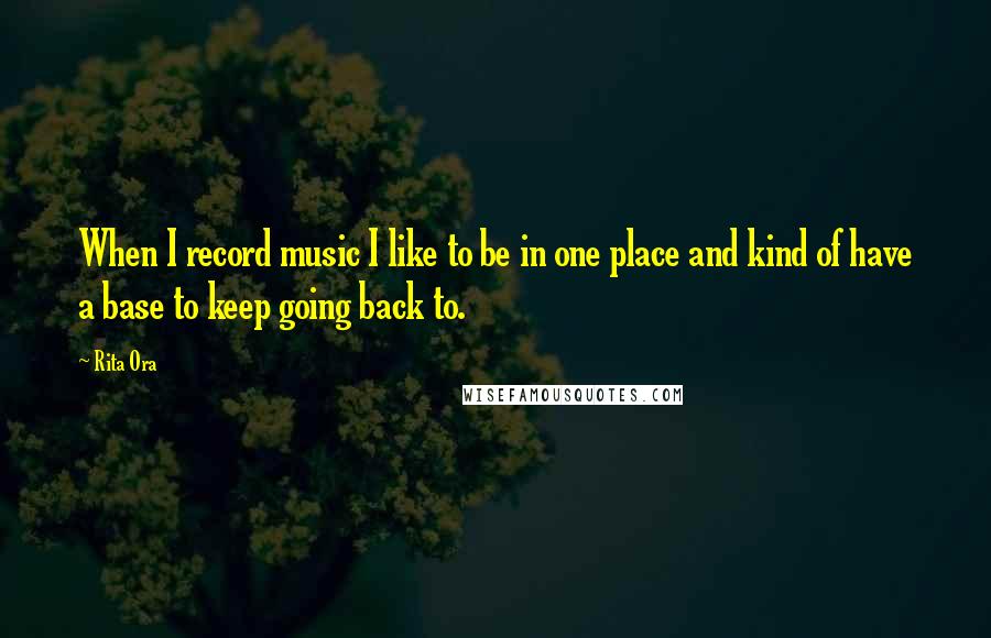 Rita Ora Quotes: When I record music I like to be in one place and kind of have a base to keep going back to.