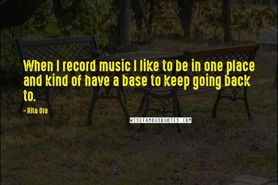 Rita Ora Quotes: When I record music I like to be in one place and kind of have a base to keep going back to.