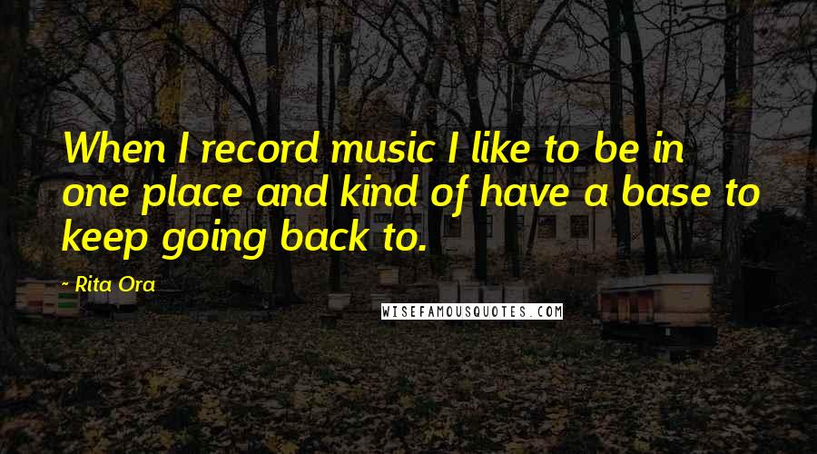 Rita Ora Quotes: When I record music I like to be in one place and kind of have a base to keep going back to.
