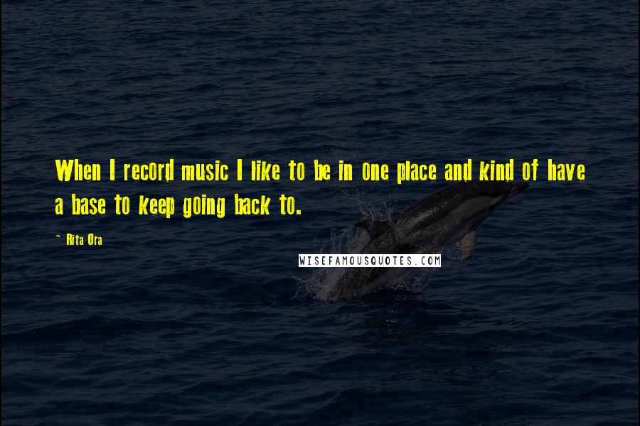 Rita Ora Quotes: When I record music I like to be in one place and kind of have a base to keep going back to.