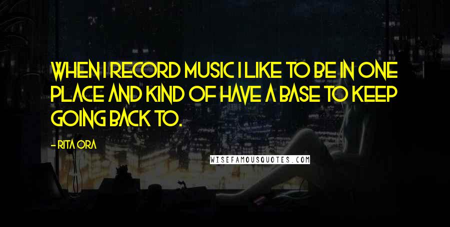 Rita Ora Quotes: When I record music I like to be in one place and kind of have a base to keep going back to.