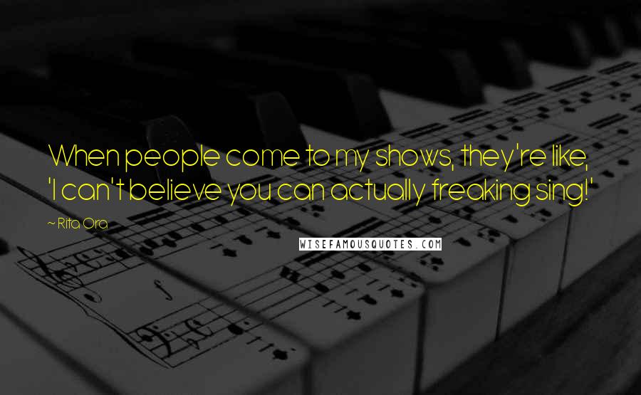 Rita Ora Quotes: When people come to my shows, they're like, 'I can't believe you can actually freaking sing!'