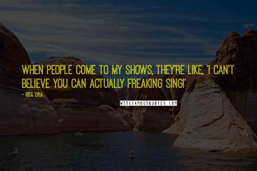 Rita Ora Quotes: When people come to my shows, they're like, 'I can't believe you can actually freaking sing!'