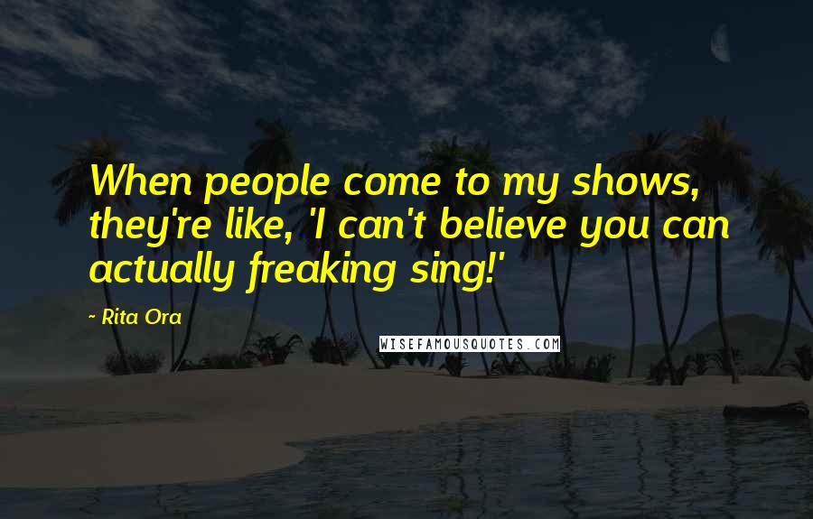 Rita Ora Quotes: When people come to my shows, they're like, 'I can't believe you can actually freaking sing!'