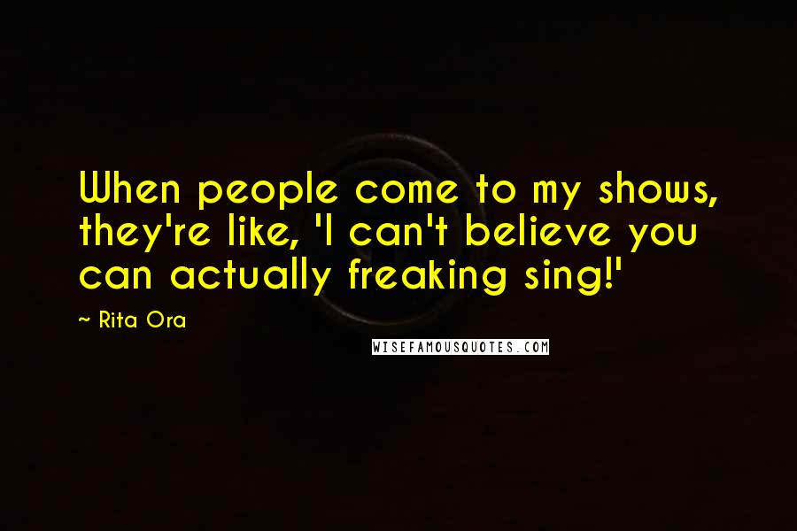 Rita Ora Quotes: When people come to my shows, they're like, 'I can't believe you can actually freaking sing!'