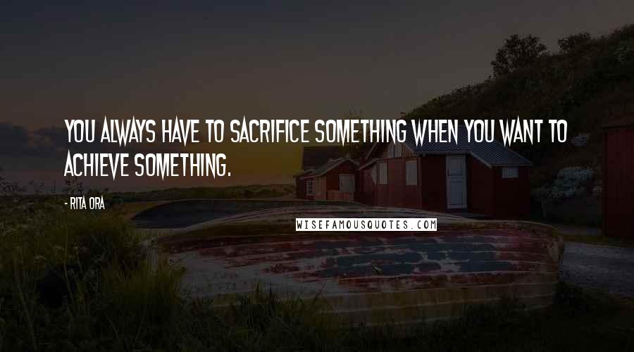 Rita Ora Quotes: You always have to sacrifice something when you want to achieve something.