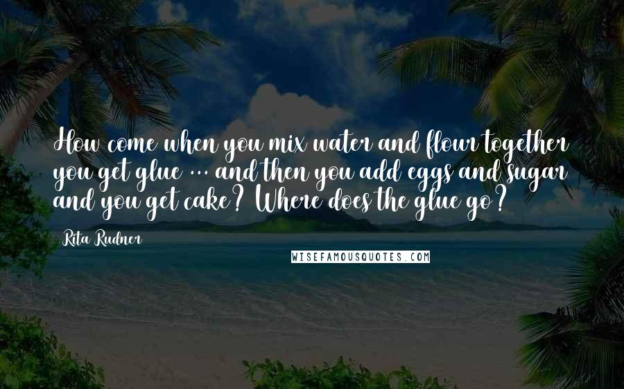 Rita Rudner Quotes: How come when you mix water and flour together you get glue ... and then you add eggs and sugar and you get cake? Where does the glue go?