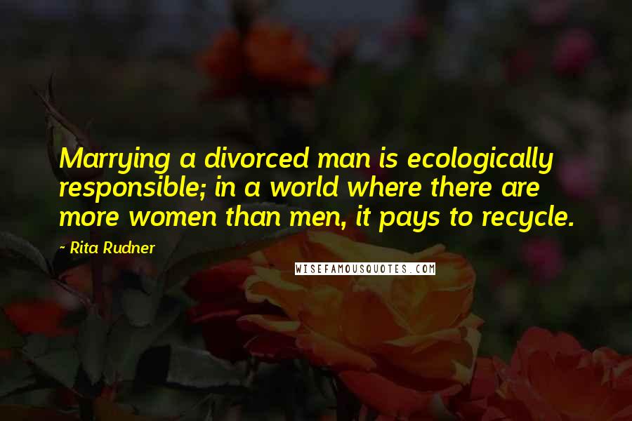 Rita Rudner Quotes: Marrying a divorced man is ecologically responsible; in a world where there are more women than men, it pays to recycle.