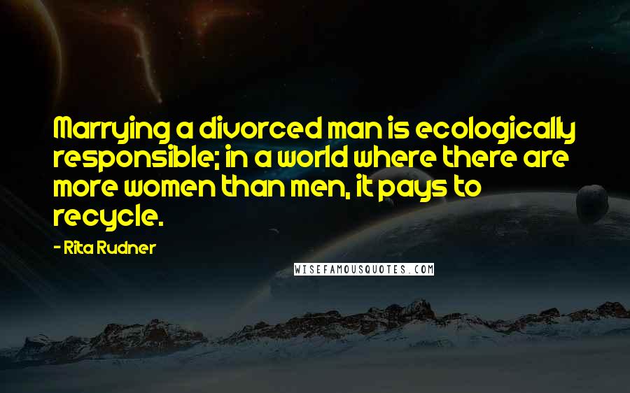 Rita Rudner Quotes: Marrying a divorced man is ecologically responsible; in a world where there are more women than men, it pays to recycle.