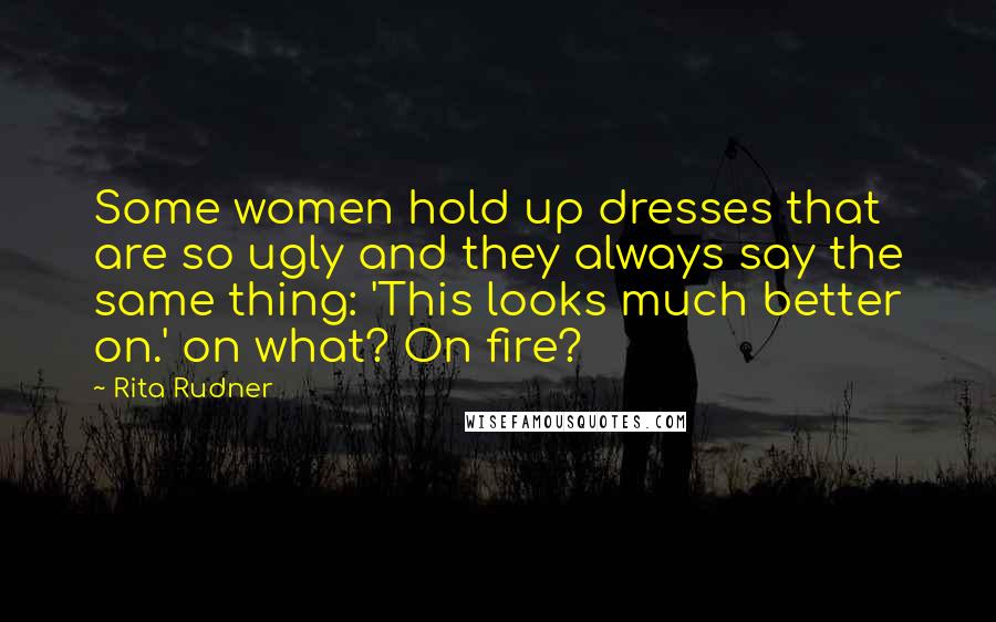Rita Rudner Quotes: Some women hold up dresses that are so ugly and they always say the same thing: 'This looks much better on.' on what? On fire?