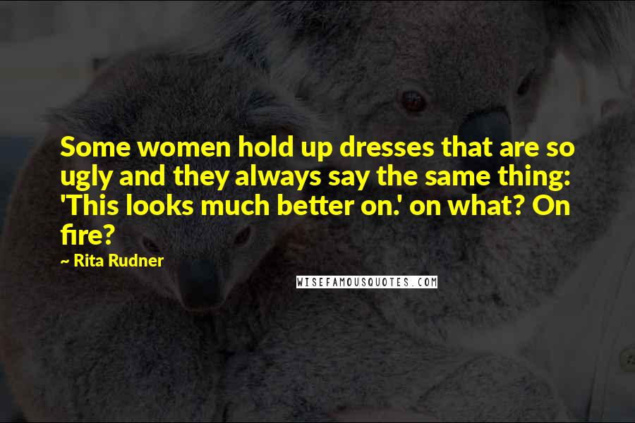 Rita Rudner Quotes: Some women hold up dresses that are so ugly and they always say the same thing: 'This looks much better on.' on what? On fire?