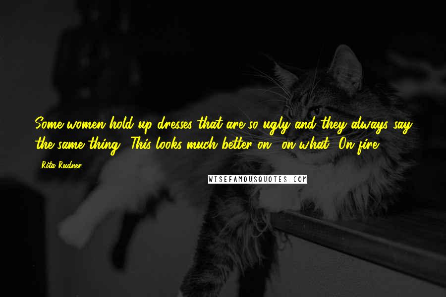 Rita Rudner Quotes: Some women hold up dresses that are so ugly and they always say the same thing: 'This looks much better on.' on what? On fire?