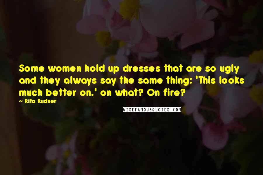 Rita Rudner Quotes: Some women hold up dresses that are so ugly and they always say the same thing: 'This looks much better on.' on what? On fire?