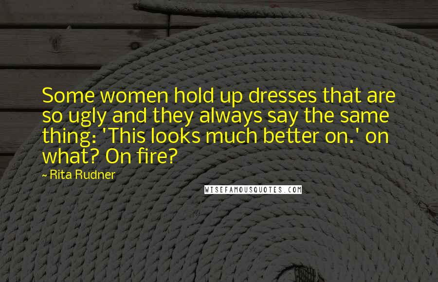 Rita Rudner Quotes: Some women hold up dresses that are so ugly and they always say the same thing: 'This looks much better on.' on what? On fire?
