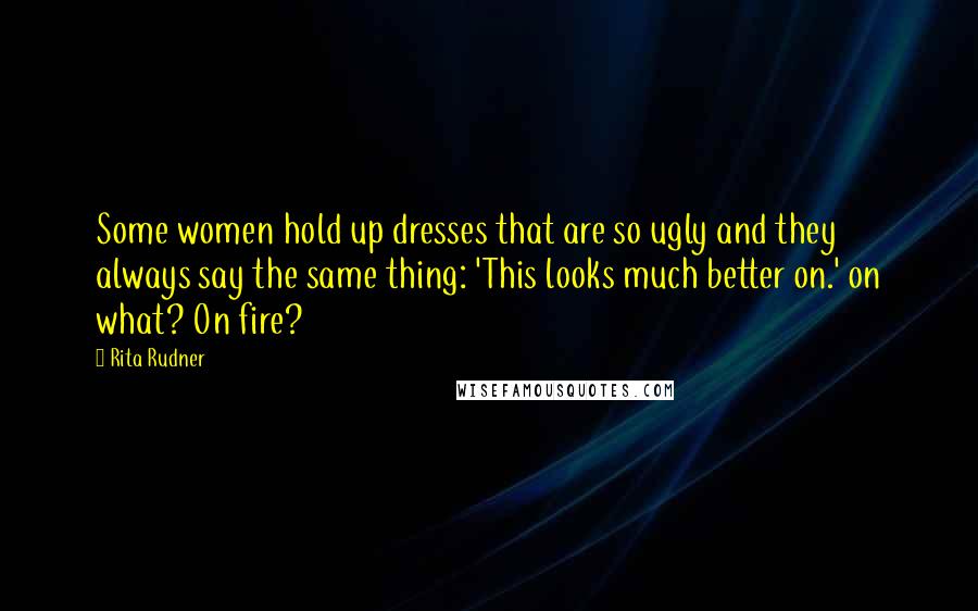 Rita Rudner Quotes: Some women hold up dresses that are so ugly and they always say the same thing: 'This looks much better on.' on what? On fire?