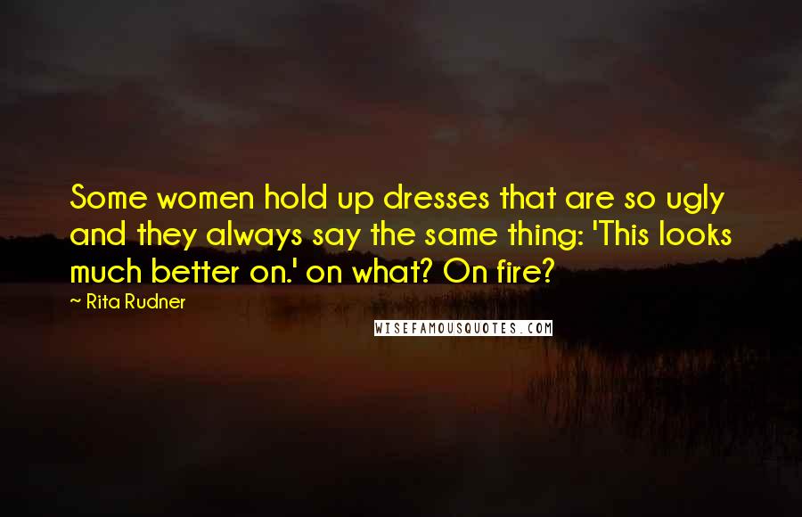 Rita Rudner Quotes: Some women hold up dresses that are so ugly and they always say the same thing: 'This looks much better on.' on what? On fire?