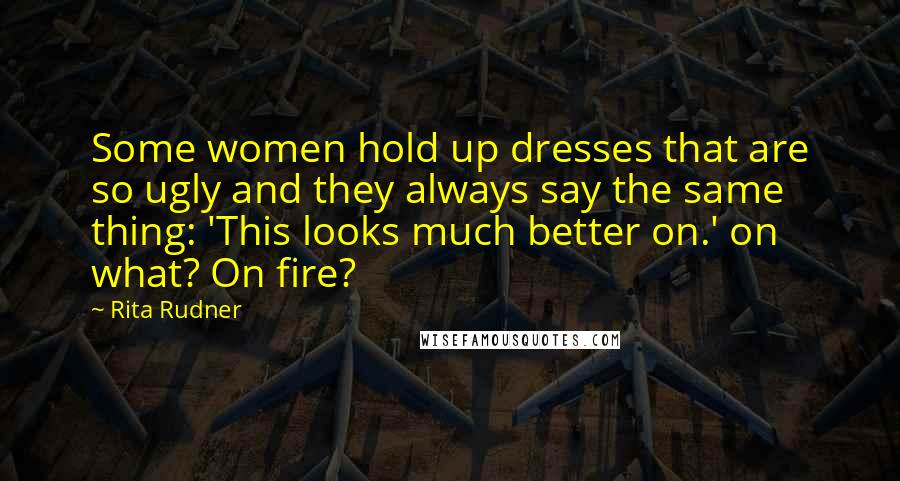Rita Rudner Quotes: Some women hold up dresses that are so ugly and they always say the same thing: 'This looks much better on.' on what? On fire?