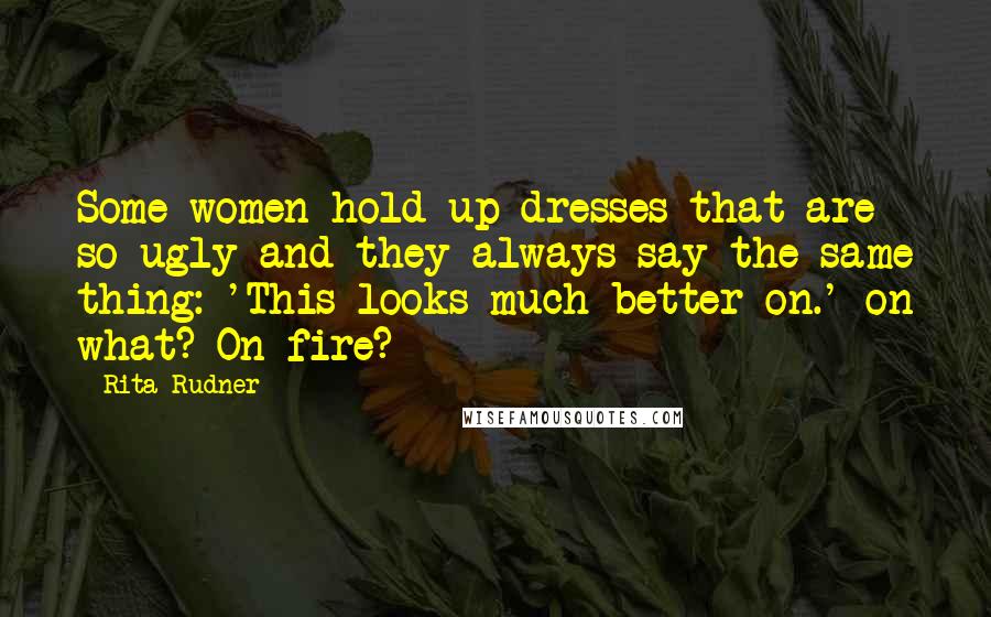 Rita Rudner Quotes: Some women hold up dresses that are so ugly and they always say the same thing: 'This looks much better on.' on what? On fire?