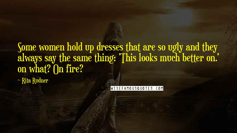 Rita Rudner Quotes: Some women hold up dresses that are so ugly and they always say the same thing: 'This looks much better on.' on what? On fire?