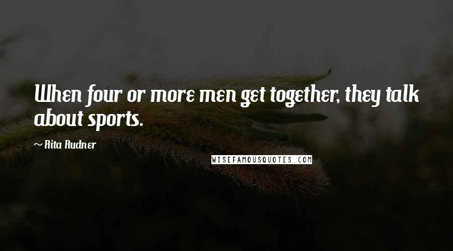 Rita Rudner Quotes: When four or more men get together, they talk about sports.