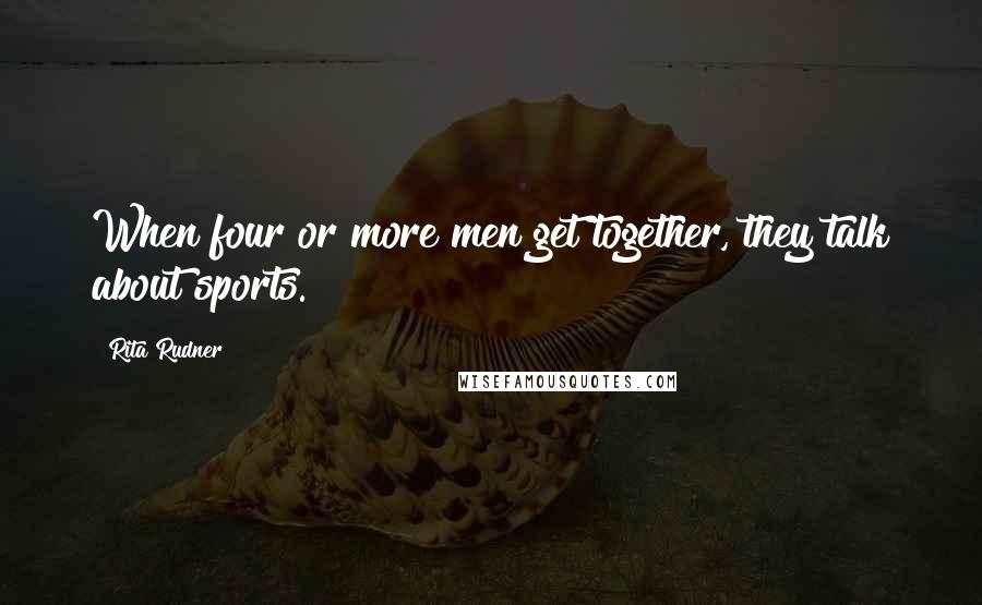 Rita Rudner Quotes: When four or more men get together, they talk about sports.