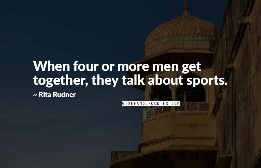 Rita Rudner Quotes: When four or more men get together, they talk about sports.