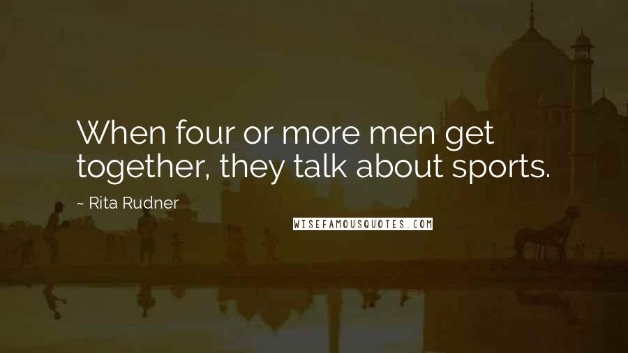 Rita Rudner Quotes: When four or more men get together, they talk about sports.