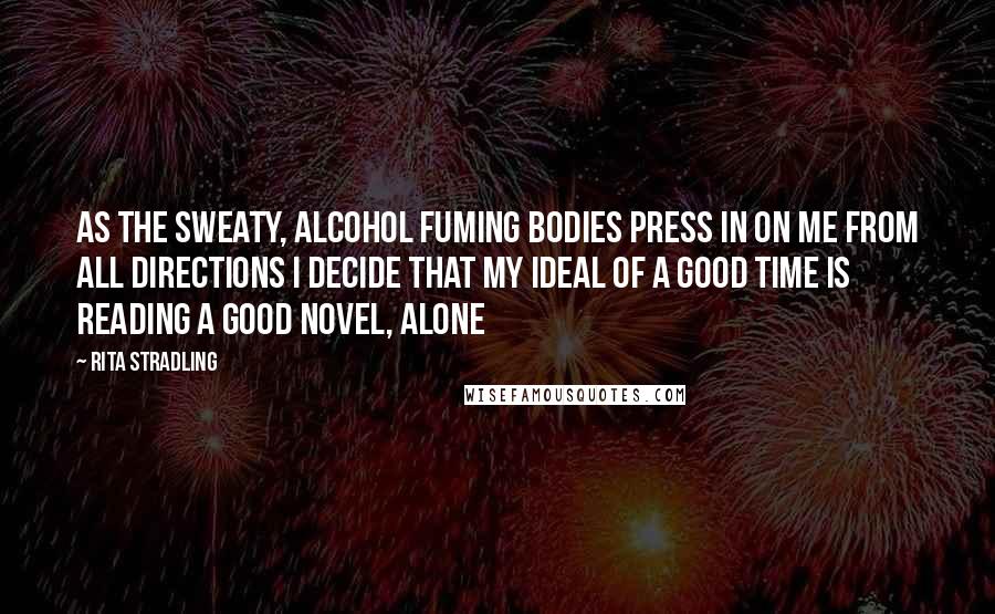 Rita Stradling Quotes: As the sweaty, alcohol fuming bodies press in on me from all directions I decide that my ideal of a good time is reading a good novel, alone