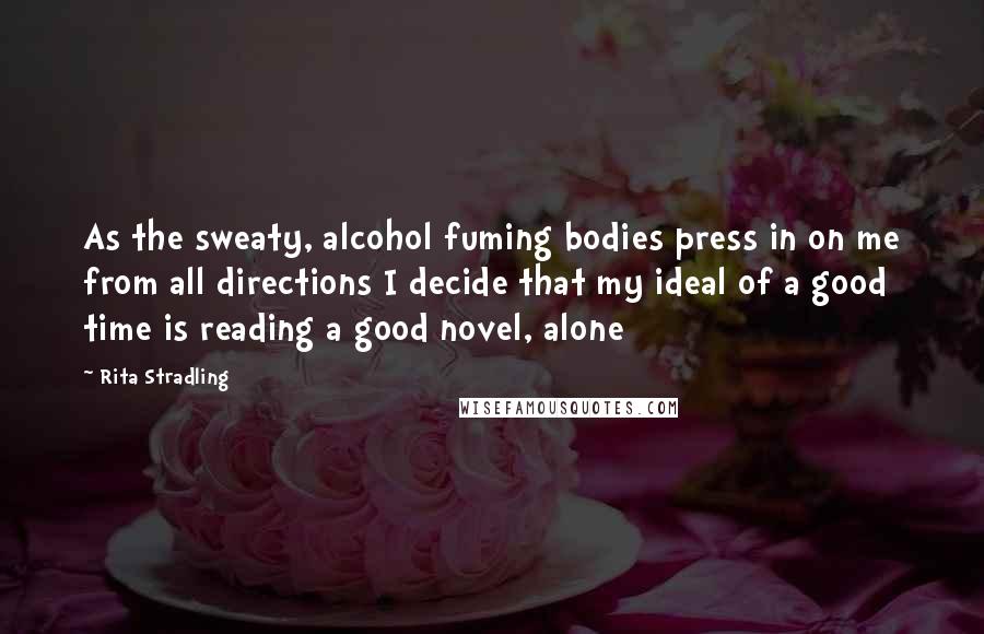 Rita Stradling Quotes: As the sweaty, alcohol fuming bodies press in on me from all directions I decide that my ideal of a good time is reading a good novel, alone