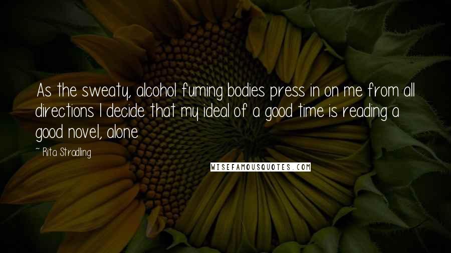 Rita Stradling Quotes: As the sweaty, alcohol fuming bodies press in on me from all directions I decide that my ideal of a good time is reading a good novel, alone