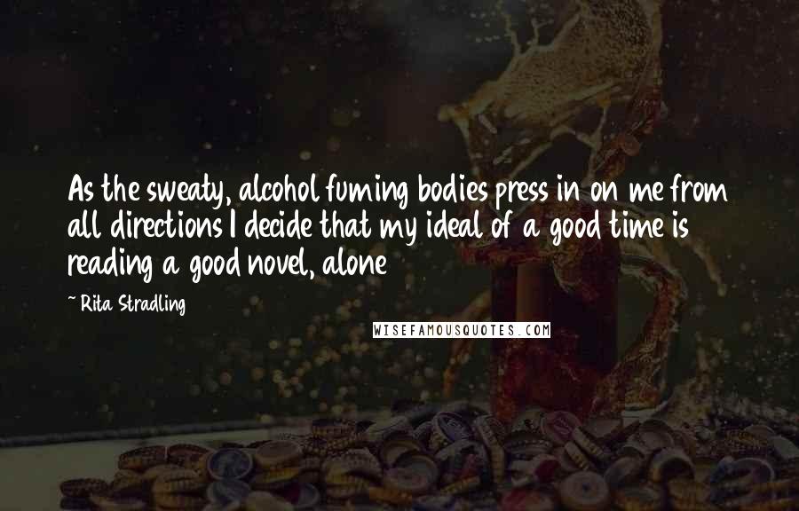 Rita Stradling Quotes: As the sweaty, alcohol fuming bodies press in on me from all directions I decide that my ideal of a good time is reading a good novel, alone